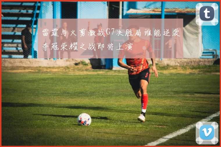 雷霆与火剪激战G7决胜局谁能逆袭夺冠荣耀之战即将上演
