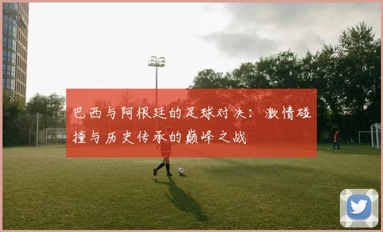巴西与阿根廷的足球对决：激情碰撞与历史传承的巅峰之战