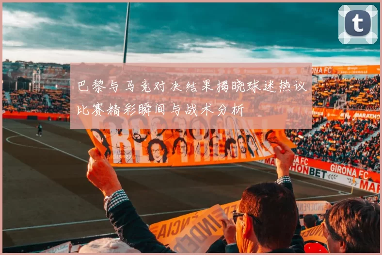 巴黎与马竞对决结果揭晓球迷热议比赛精彩瞬间与战术分析