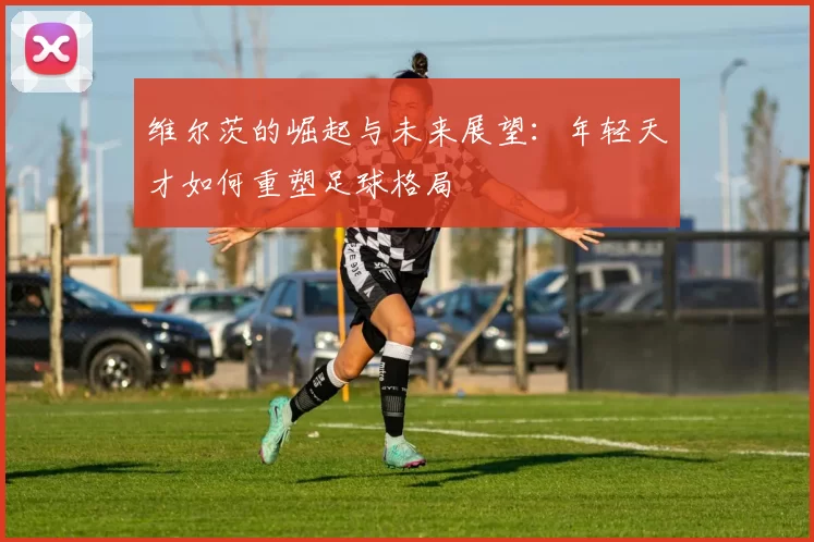 维尔茨的崛起与未来展望：年轻天才如何重塑足球格局