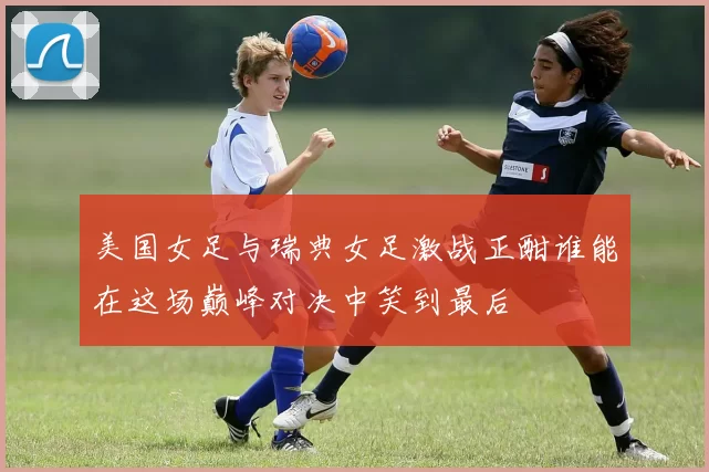 美国女足与瑞典女足激战正酣谁能在这场巅峰对决中笑到最后