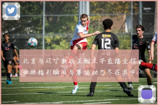 北京与辽宁激战正酣文字直播全程回顾精彩瞬间与赛场动态尽在其中
