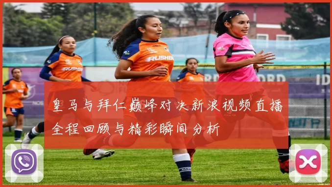 皇马与拜仁巅峰对决新浪视频直播全程回顾与精彩瞬间分析