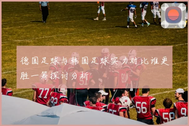 德国足球与韩国足球实力对比谁更胜一筹探讨分析
