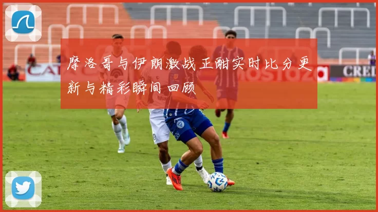 摩洛哥与伊朗激战正酣实时比分更新与精彩瞬间回顾